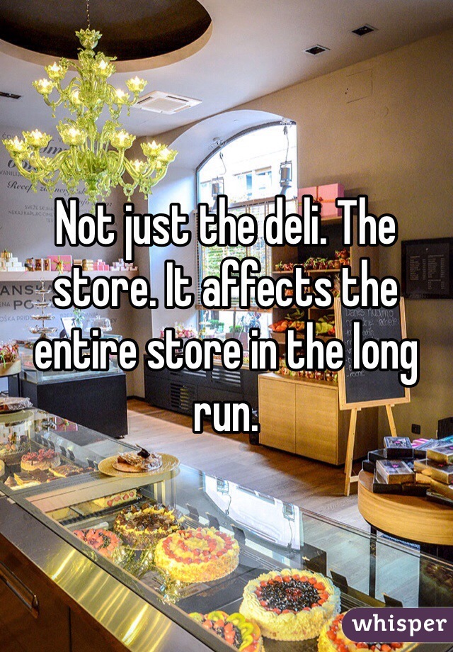 Not just the deli. The store. It affects the entire store in the long run. 