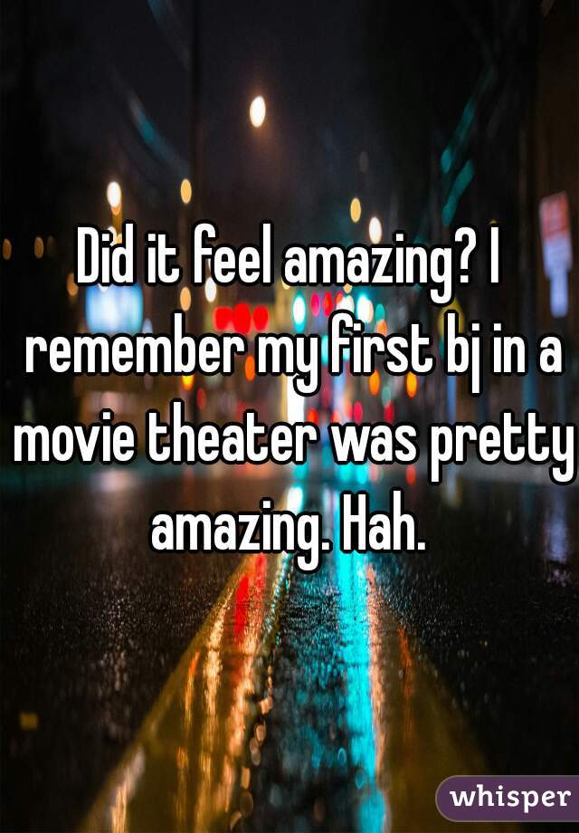 Did it feel amazing? I remember my first bj in a movie theater was pretty amazing. Hah. 