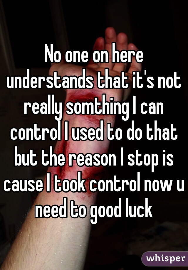No one on here understands that it's not really somthing I can control I used to do that but the reason I stop is cause I took control now u need to good luck 