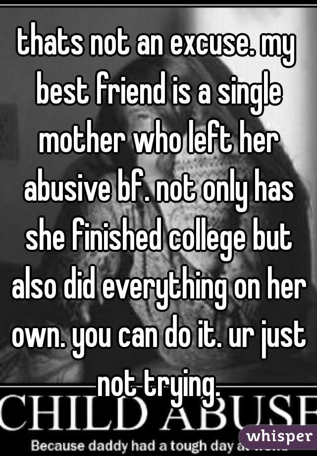 thats not an excuse. my best friend is a single mother who left her abusive bf. not only has she finished college but also did everything on her own. you can do it. ur just not trying.
