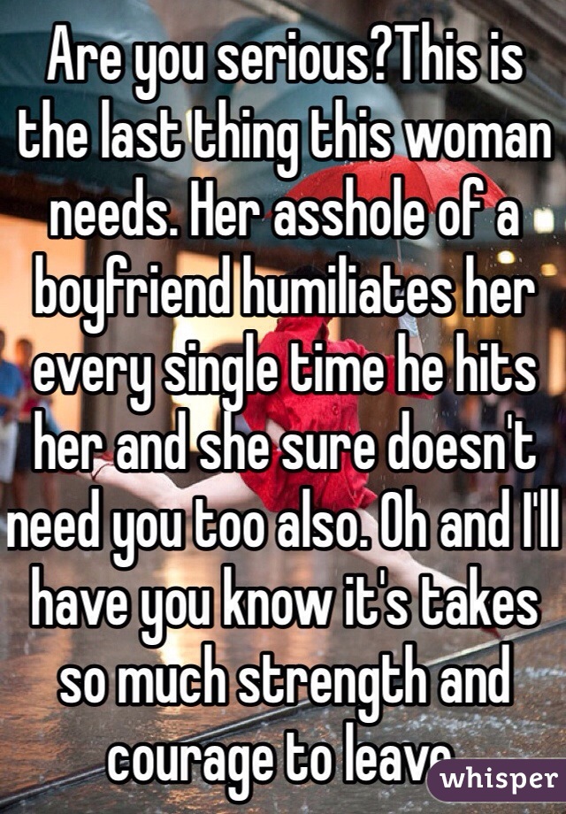 Are you serious?This is the last thing this woman needs. Her asshole of a boyfriend humiliates her every single time he hits her and she sure doesn't need you too also. Oh and I'll have you know it's takes so much strength and courage to leave.