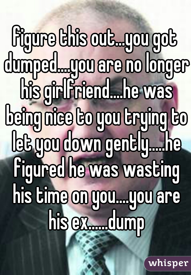 figure this out...you got dumped....you are no longer his girlfriend....he was being nice to you trying to let you down gently.....he figured he was wasting his time on you....you are his ex......dump