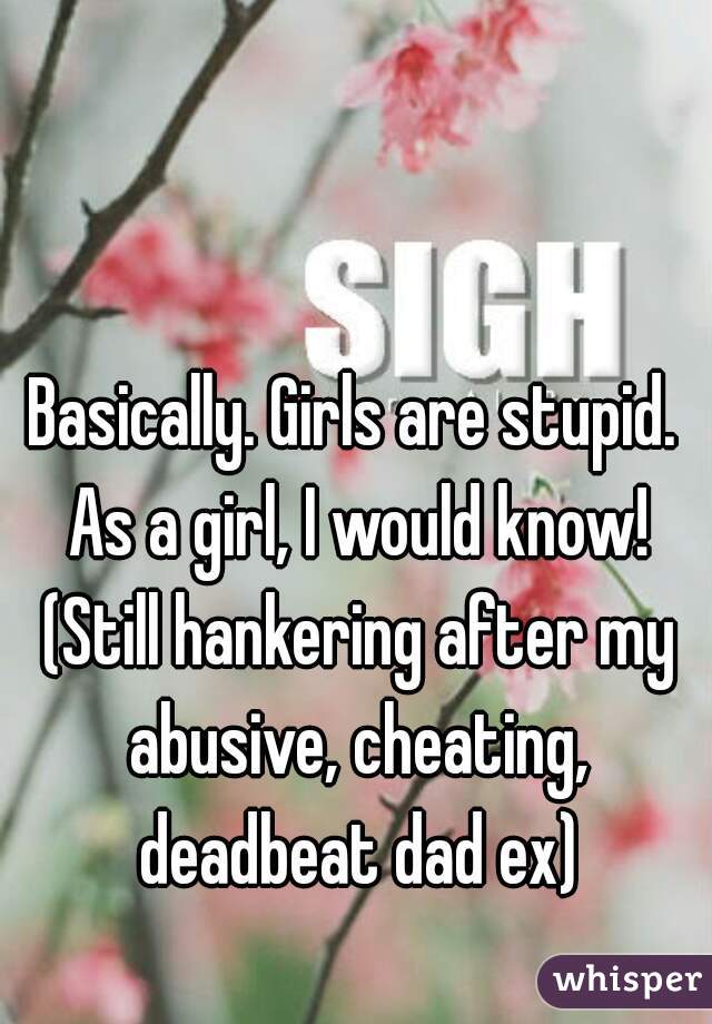 Basically. Girls are stupid. As a girl, I would know! (Still hankering after my abusive, cheating, deadbeat dad ex)