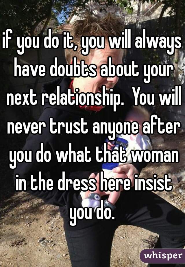 if you do it, you will always have doubts about your next relationship.  You will never trust anyone after you do what that woman in the dress here insist you do. 