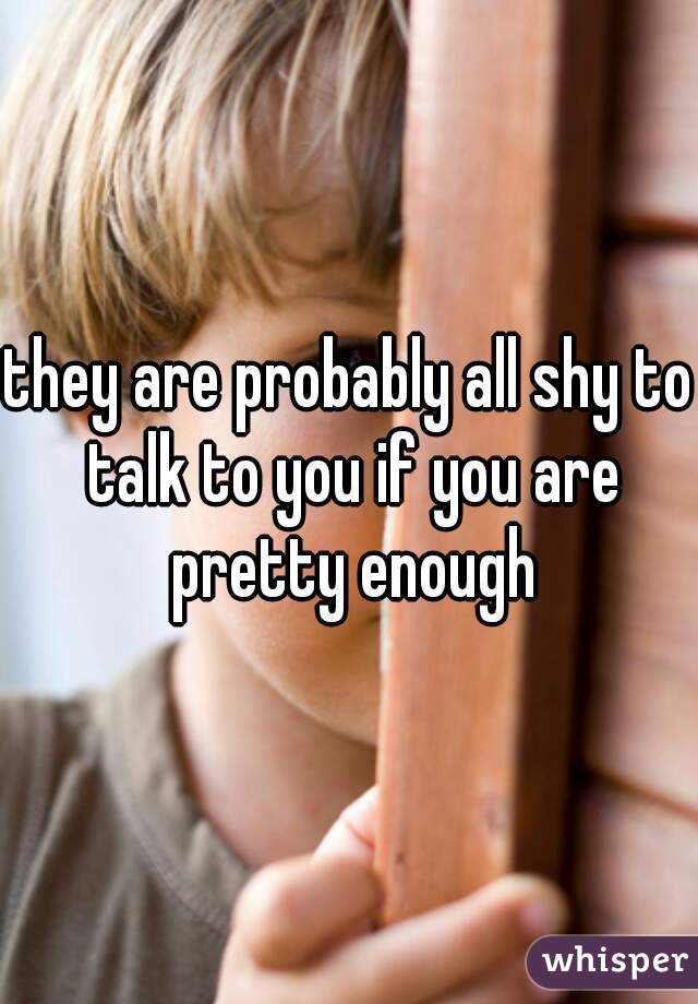 they are probably all shy to talk to you if you are pretty enough