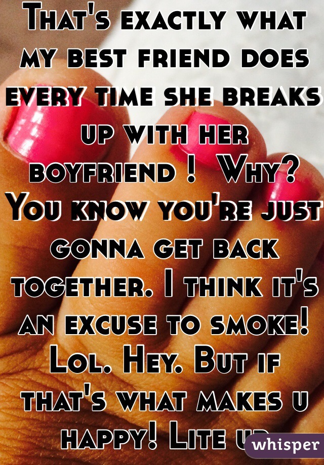 That's exactly what my best friend does every time she breaks up with her boyfriend !  Why?  You know you're just gonna get back together. I think it's an excuse to smoke! Lol. Hey. But if that's what makes u happy! Lite up