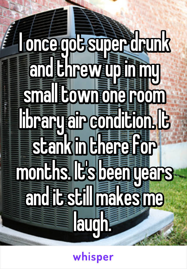 I once got super drunk and threw up in my small town one room library air condition. It stank in there for months. It's been years and it still makes me laugh. 
