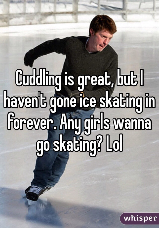 Cuddling is great, but I haven't gone ice skating in forever. Any girls wanna go skating? Lol