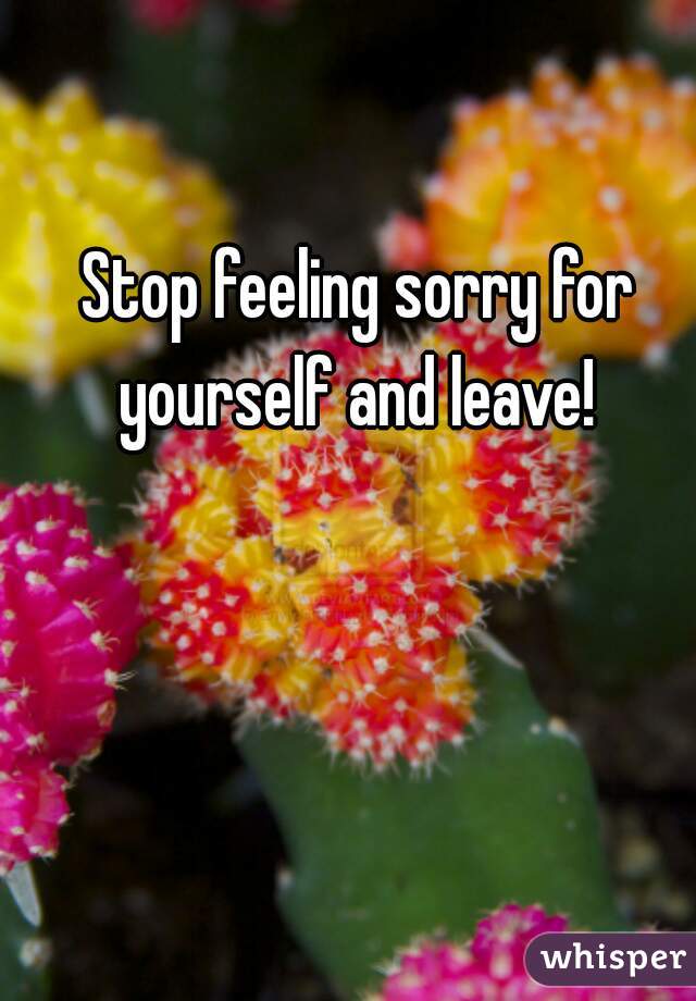 Stop feeling sorry for yourself and leave! 