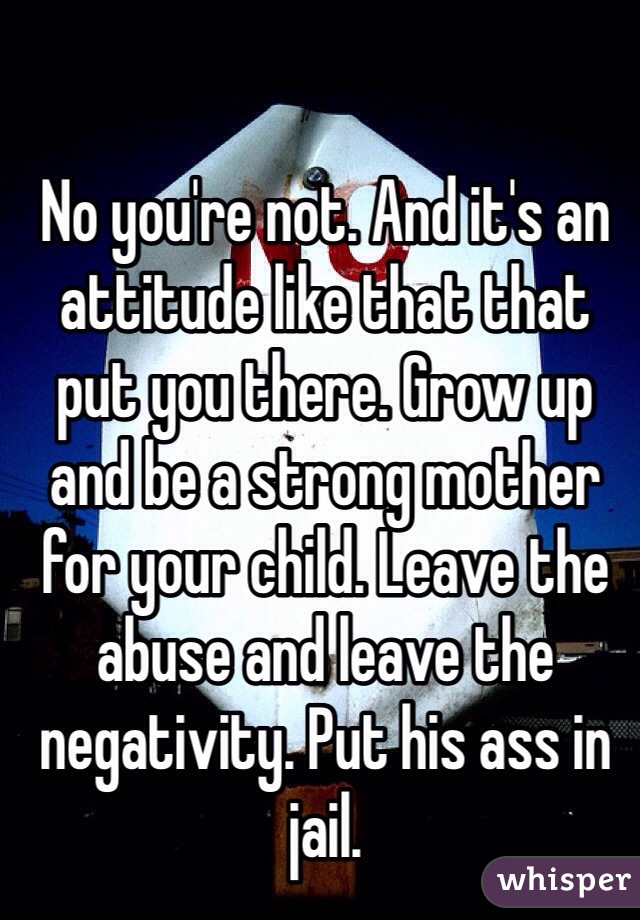 No you're not. And it's an attitude like that that put you there. Grow up and be a strong mother for your child. Leave the abuse and leave the negativity. Put his ass in jail. 