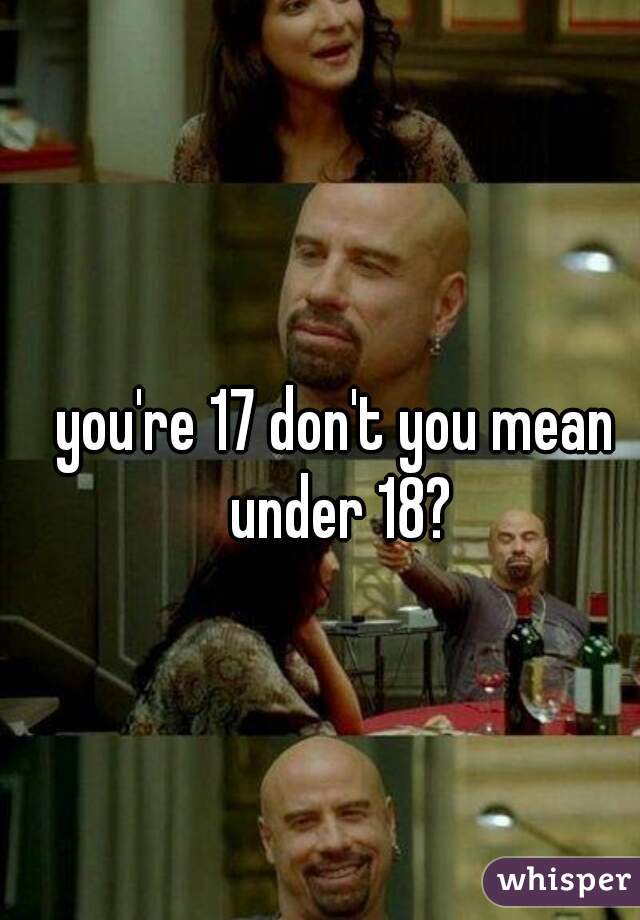 you're 17 don't you mean under 18?