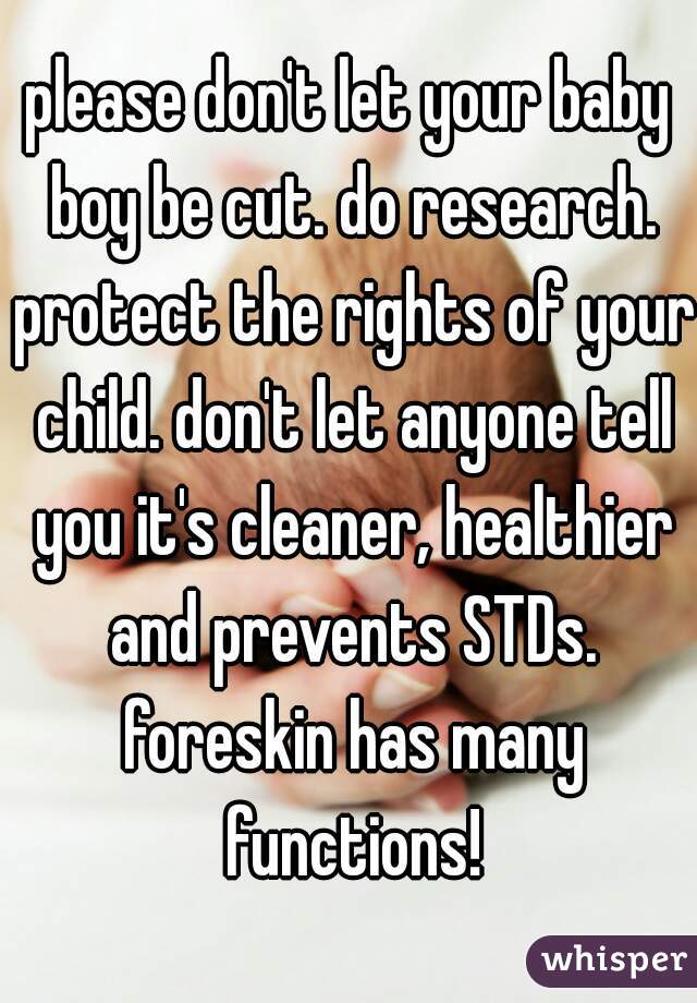 please don't let your baby boy be cut. do research. protect the rights of your child. don't let anyone tell you it's cleaner, healthier and prevents STDs. foreskin has many functions!
