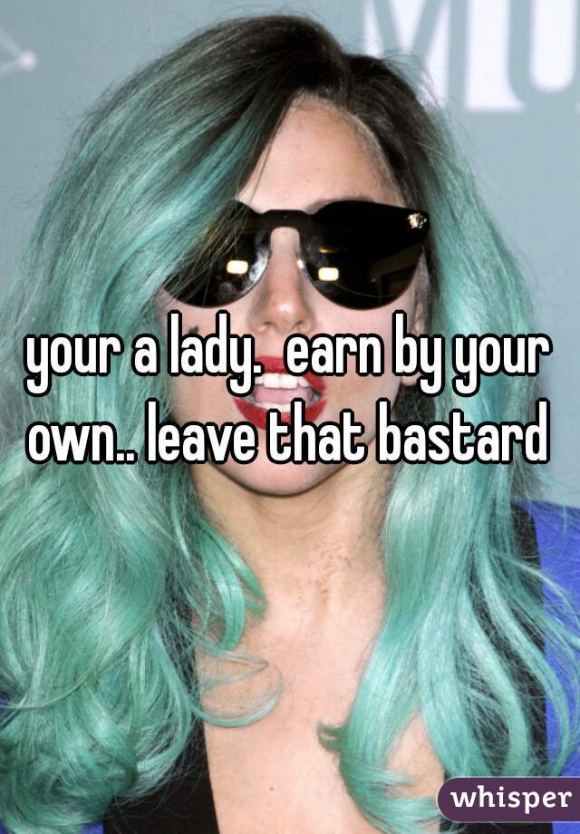 your a lady.  earn by your own.. leave that bastard 