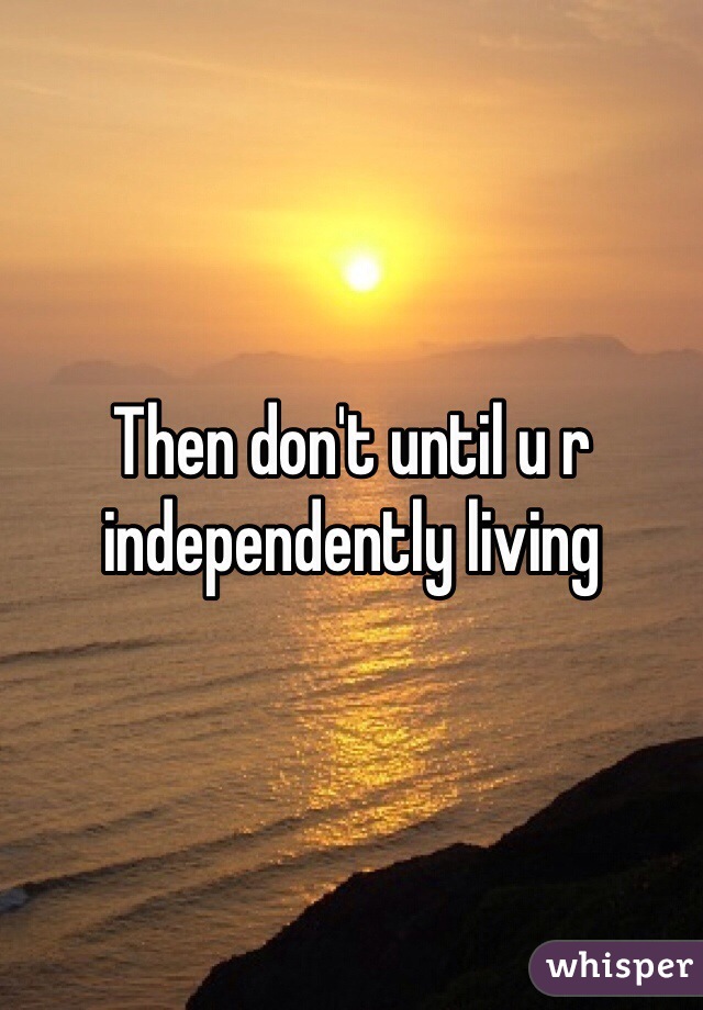 Then don't until u r independently living