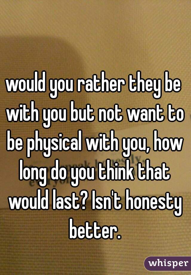 would you rather they be with you but not want to be physical with you, how long do you think that would last? Isn't honesty better.