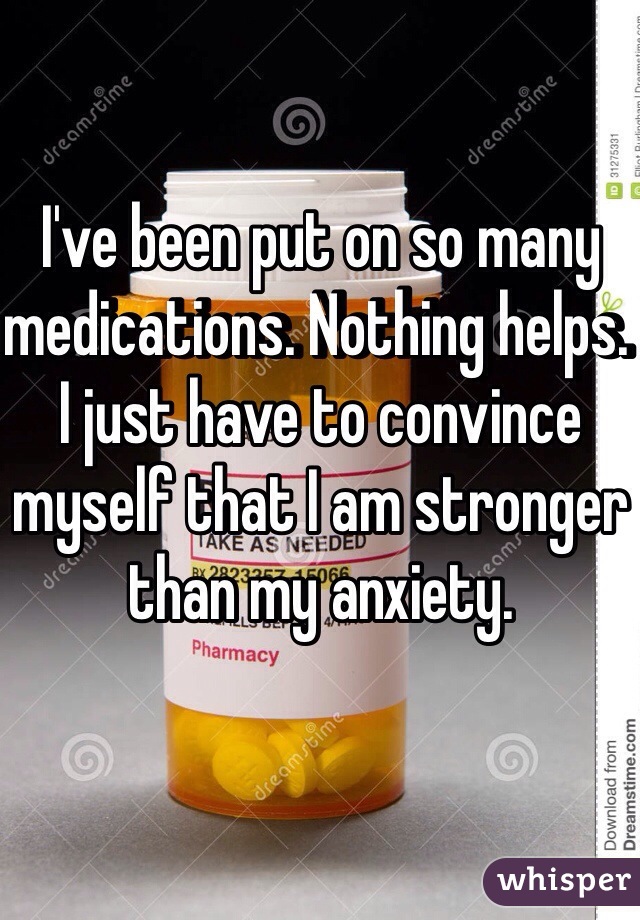I've been put on so many medications. Nothing helps. I just have to convince myself that I am stronger than my anxiety. 