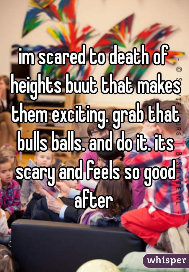 im scared to death of heights buut that makes them exciting. grab that bulls balls. and do it. its scary and feels so good after 
