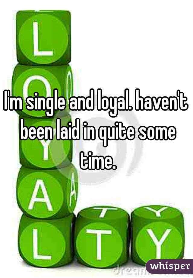 I'm single and loyal. haven't been laid in quite some time.