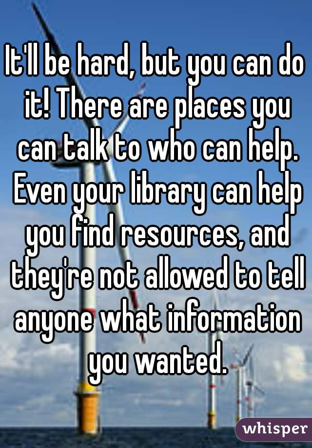 It'll be hard, but you can do it! There are places you can talk to who can help. Even your library can help you find resources, and they're not allowed to tell anyone what information you wanted.