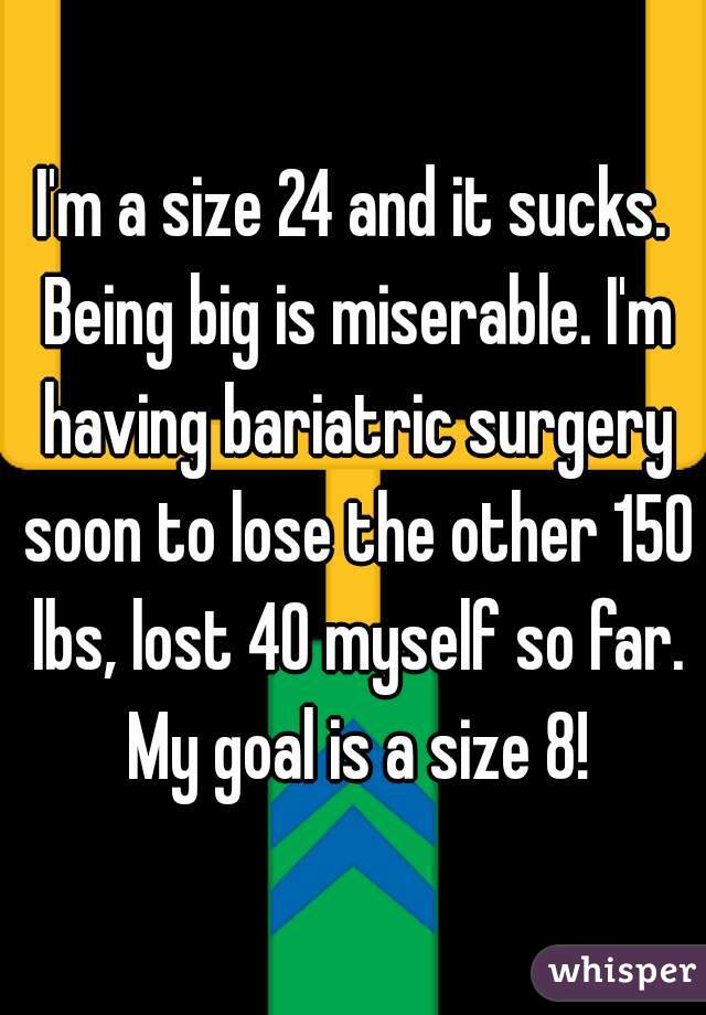 I'm a size 24 and it sucks. Being big is miserable. I'm having bariatric surgery soon to lose the other 150 lbs, lost 40 myself so far. My goal is a size 8!
