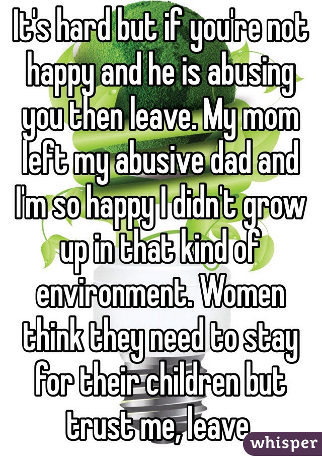 It's hard but if you're not happy and he is abusing you then leave. My mom left my abusive dad and I'm so happy I didn't grow up in that kind of environment. Women think they need to stay for their children but trust me, leave. 