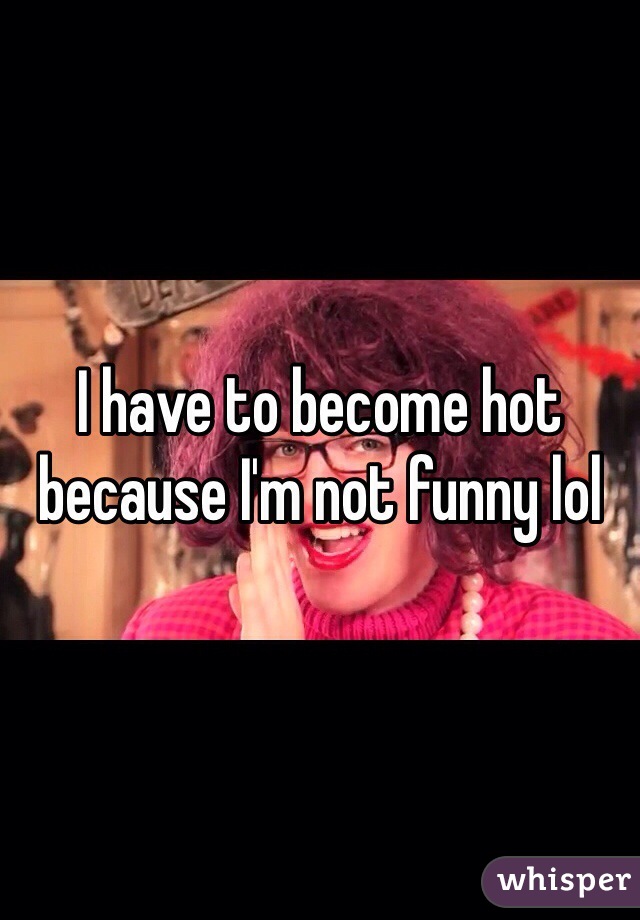 I have to become hot because I'm not funny lol 