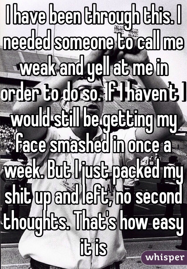 I have been through this. I needed someone to call me weak and yell at me in order to do so. If I haven't I would still be getting my face smashed in once a week. But I just packed my shit up and left, no second thoughts. That's how easy it is