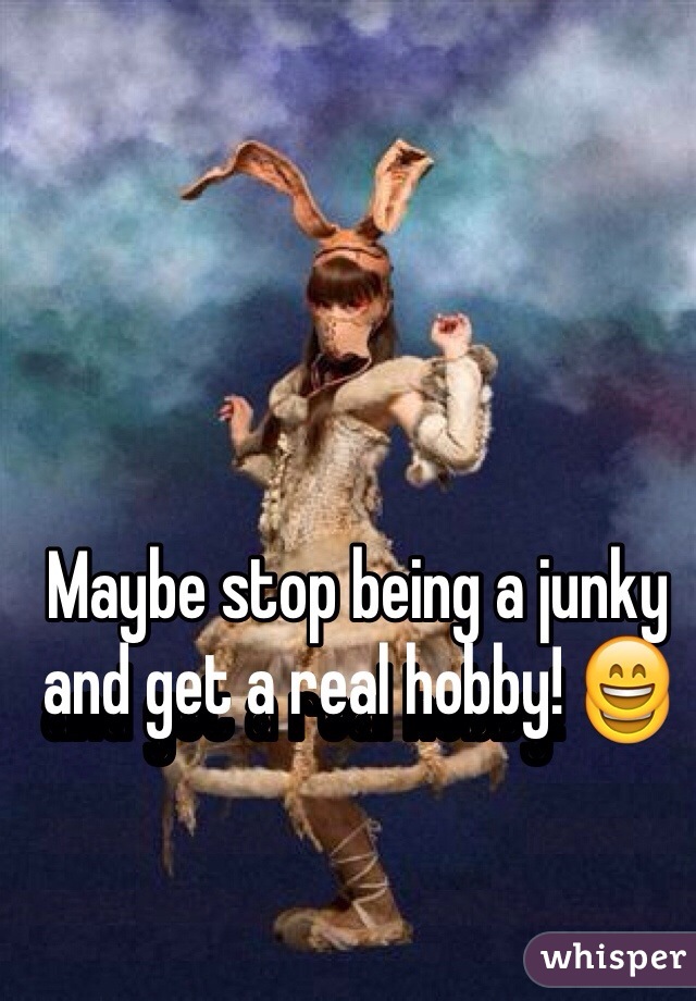 Maybe stop being a junky and get a real hobby! 😄