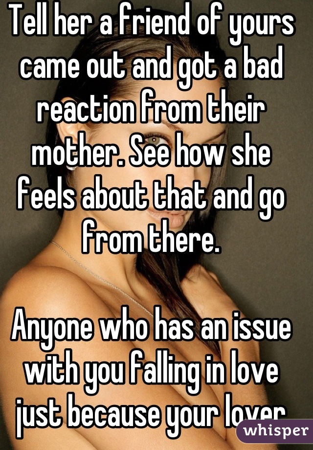 Tell her a friend of yours came out and got a bad reaction from their mother. See how she feels about that and go from there. 

Anyone who has an issue with you falling in love just because your lover shares your gender is not worth your time xx