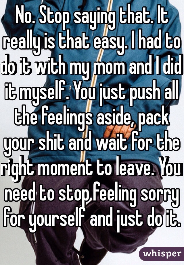 No. Stop saying that. It really is that easy. I had to do it with my mom and I did it myself. You just push all the feelings aside, pack your shit and wait for the right moment to leave. You need to stop feeling sorry for yourself and just do it. 