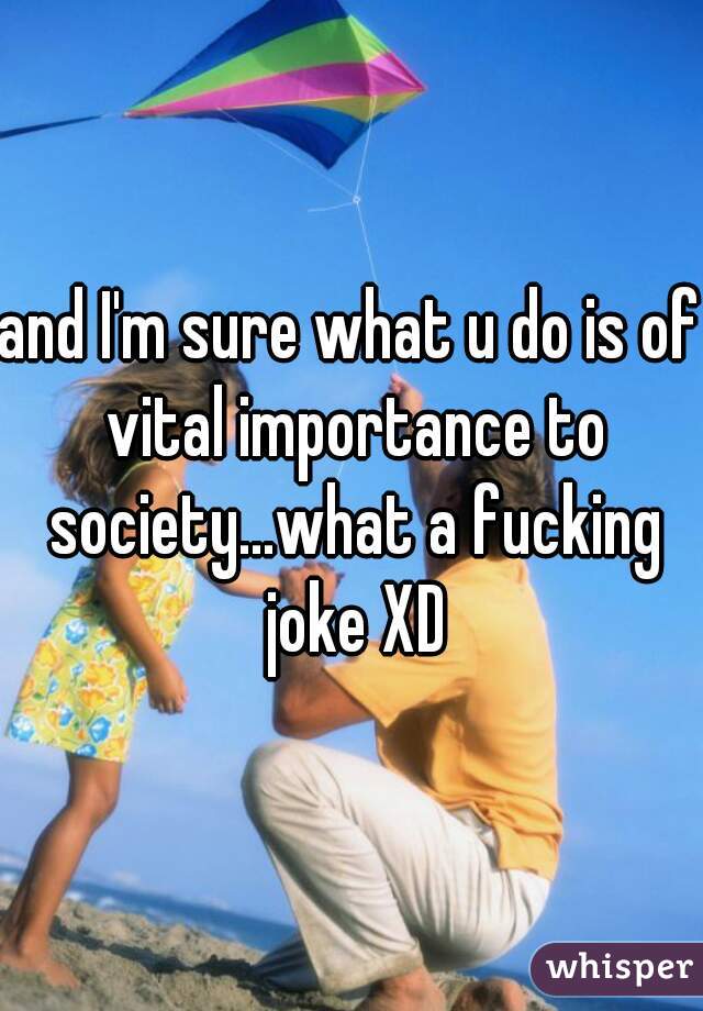and I'm sure what u do is of vital importance to society...what a fucking joke XD
