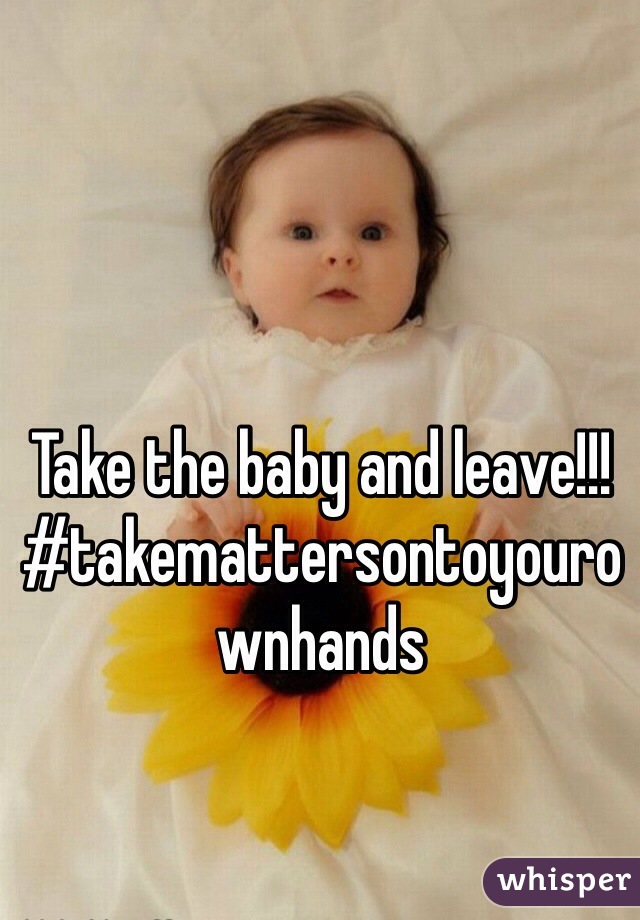 Take the baby and leave!!! #takemattersontoyourownhands