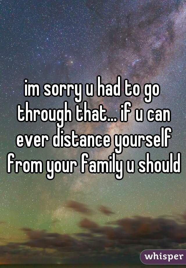 im sorry u had to go through that... if u can ever distance yourself from your family u should