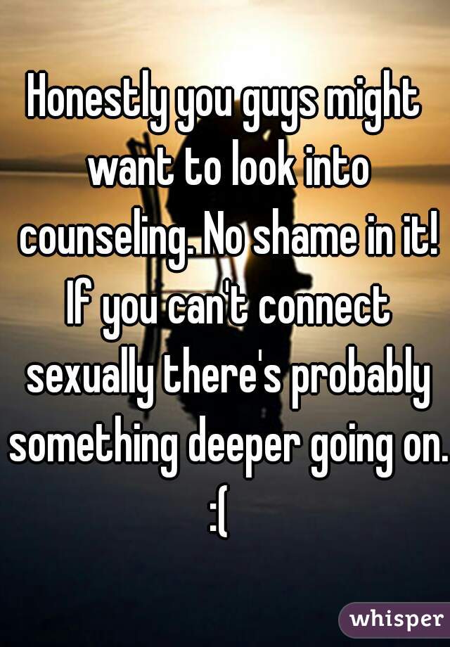 Honestly you guys might want to look into counseling. No shame in it! If you can't connect sexually there's probably something deeper going on.
:( 
