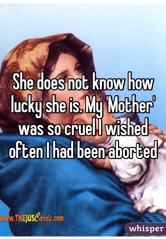 She does not know how lucky she is. My 'Mother' was so cruel I wished often I had been aborted