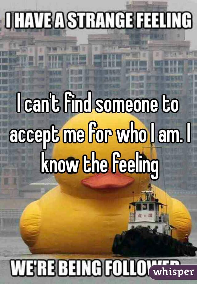 I can't find someone to accept me for who I am. I know the feeling