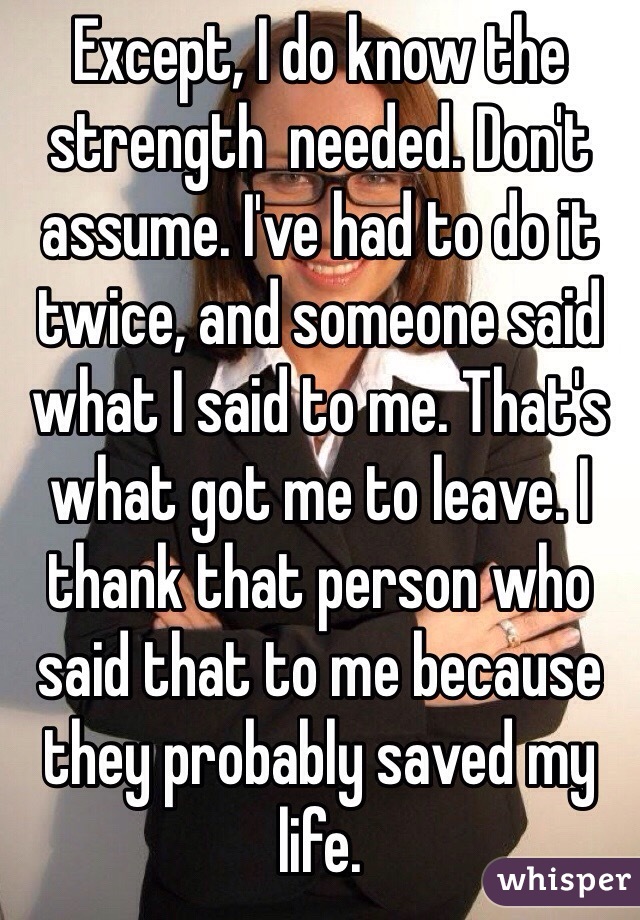 Except, I do know the strength  needed. Don't assume. I've had to do it twice, and someone said what I said to me. That's what got me to leave. I thank that person who said that to me because they probably saved my life.