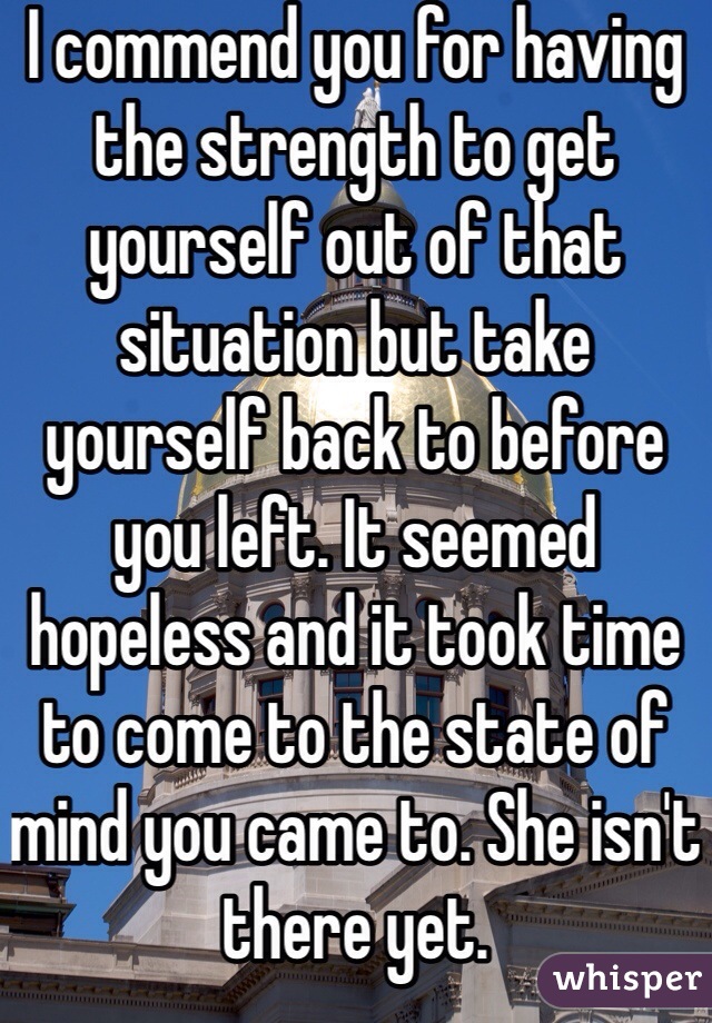 I commend you for having the strength to get yourself out of that situation but take yourself back to before you left. It seemed hopeless and it took time to come to the state of mind you came to. She isn't there yet.