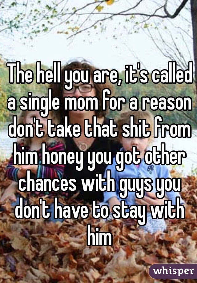 The hell you are, it's called a single mom for a reason don't take that shit from him honey you got other chances with guys you don't have to stay with him