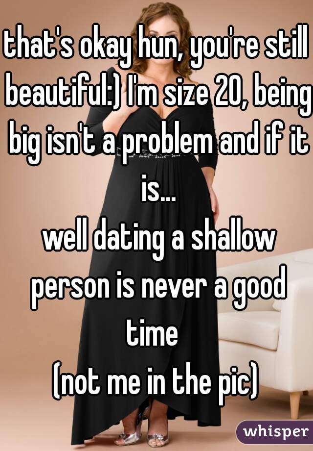 that's okay hun, you're still beautiful:) I'm size 20, being big isn't a problem and if it is...
 well dating a shallow person is never a good time  
(not me in the pic)