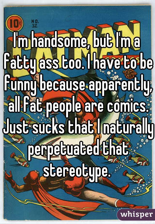 I'm handsome, but I'm a fatty ass too. I have to be funny because apparently, all fat people are comics. Just sucks that I naturally perpetuated that stereotype. 