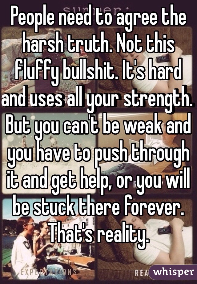 People need to agree the harsh truth. Not this fluffy bullshit. It's hard and uses all your strength. But you can't be weak and you have to push through it and get help, or you will be stuck there forever. That's reality. 