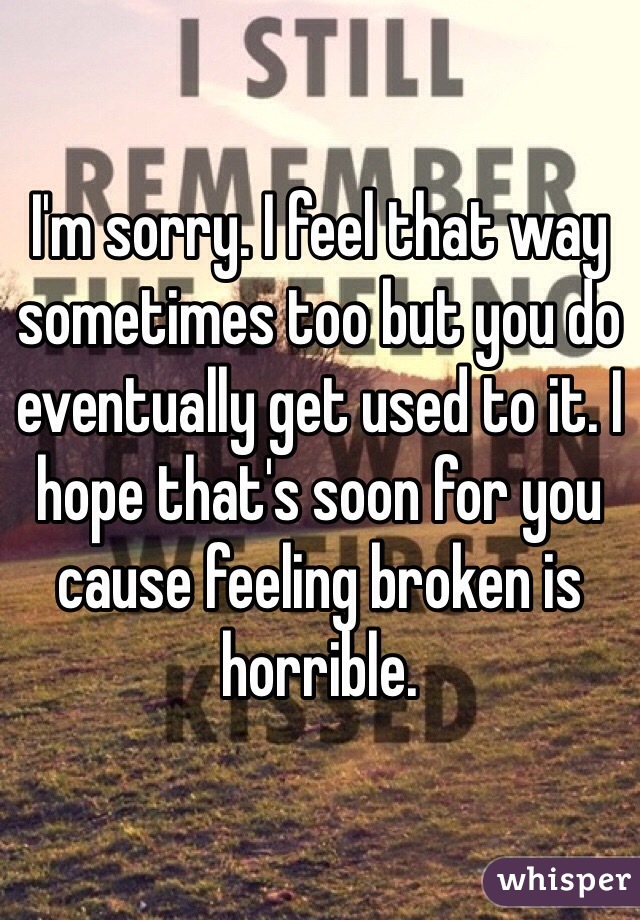 I'm sorry. I feel that way sometimes too but you do eventually get used to it. I hope that's soon for you cause feeling broken is horrible.