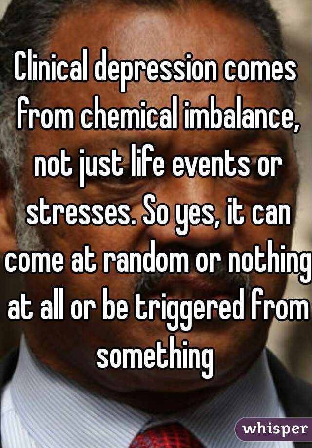 Clinical depression comes from chemical imbalance, not just life events or stresses. So yes, it can come at random or nothing at all or be triggered from something 