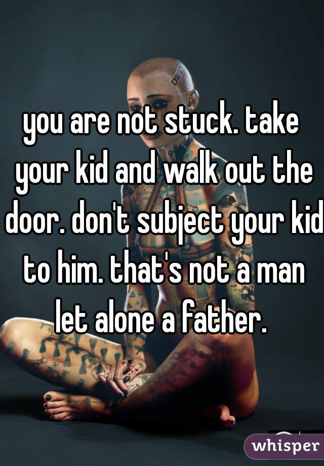 you are not stuck. take your kid and walk out the door. don't subject your kid to him. that's not a man let alone a father. 