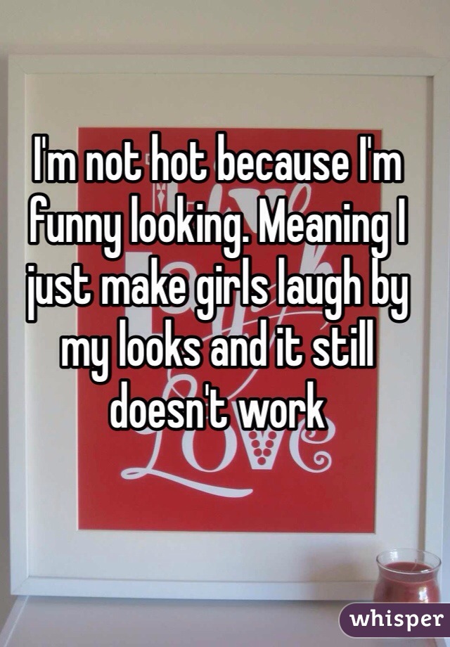 I'm not hot because I'm funny looking. Meaning I just make girls laugh by my looks and it still doesn't work