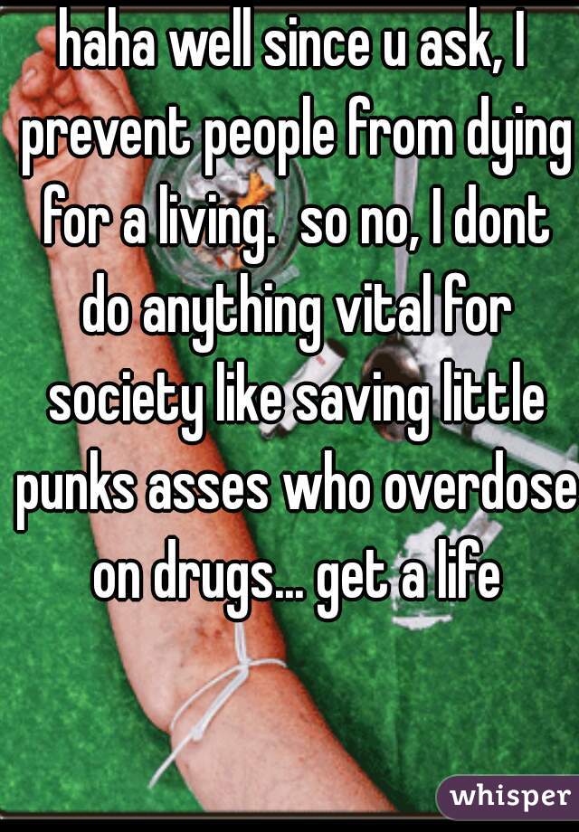 haha well since u ask, I prevent people from dying for a living.  so no, I dont do anything vital for society like saving little punks asses who overdose on drugs... get a life