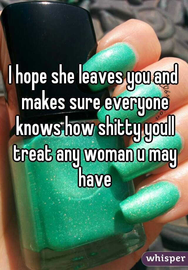 I hope she leaves you and makes sure everyone knows how shitty youll treat any woman u may have