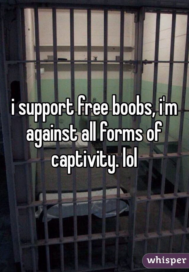 i support free boobs, i'm against all forms of captivity. lol