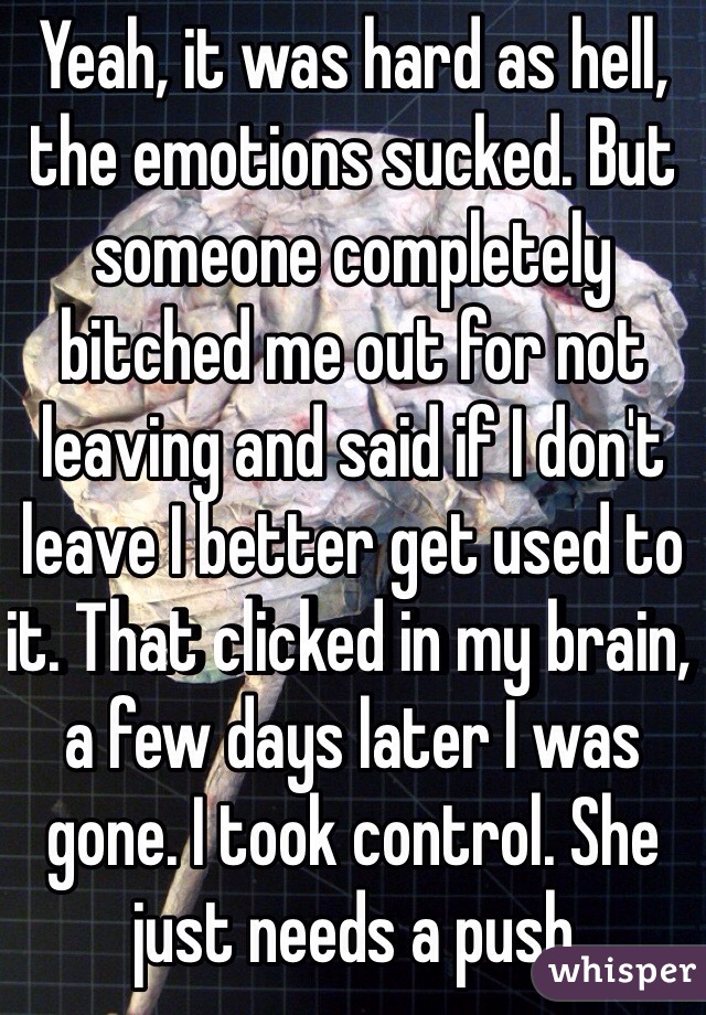 Yeah, it was hard as hell, the emotions sucked. But someone completely bitched me out for not leaving and said if I don't leave I better get used to it. That clicked in my brain, a few days later I was gone. I took control. She just needs a push